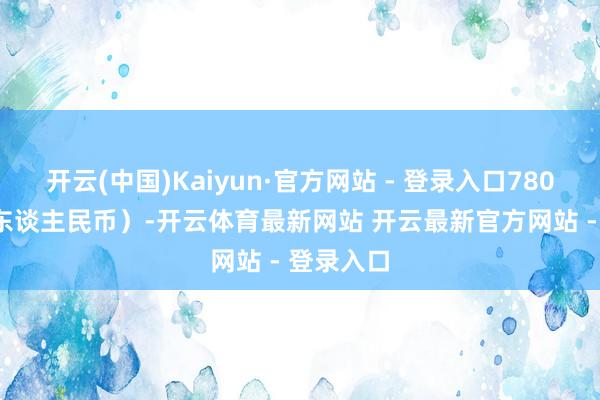 开云(中国)Kaiyun·官方网站 - 登录入口780.68万元东谈主民币）-开云体育最新网站 开云最新官方网站 - 登录入口
