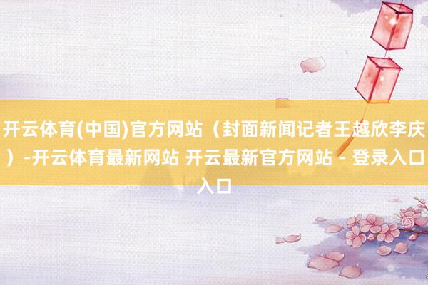 开云体育(中国)官方网站（封面新闻记者王越欣李庆）-开云体育最新网站 开云最新官方网站 - 登录入口