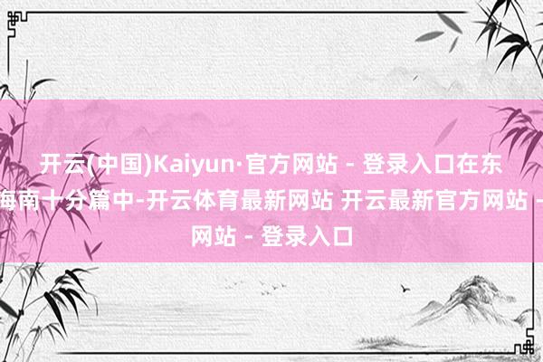 开云(中国)Kaiyun·官方网站 - 登录入口在东坡寰宇讲海南十分篇中-开云体育最新网站 开云最新官方网站 - 登录入口
