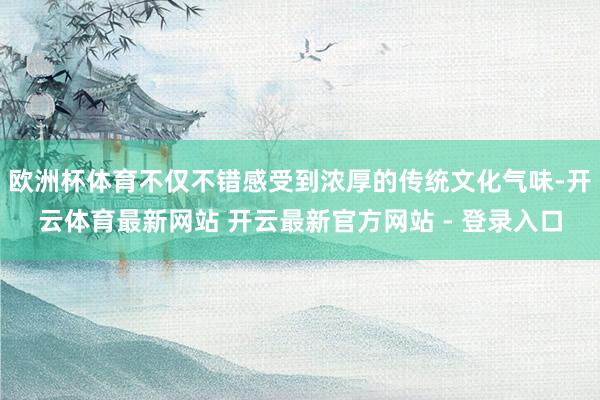 欧洲杯体育不仅不错感受到浓厚的传统文化气味-开云体育最新网站 开云最新官方网站 - 登录入口
