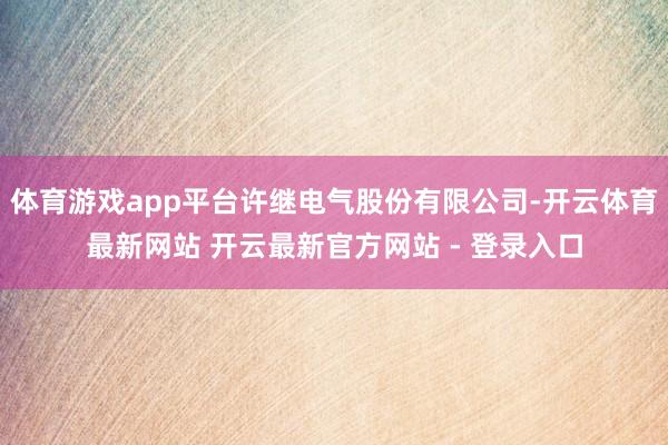 体育游戏app平台许继电气股份有限公司-开云体育最新网站 开云最新官方网站 - 登录入口