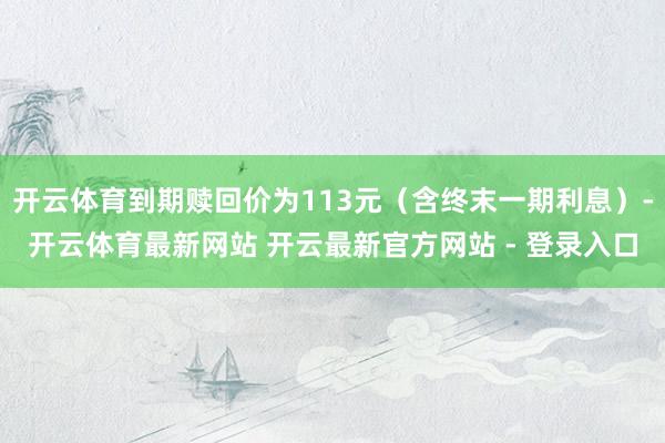 开云体育到期赎回价为113元(含终末一期利息)-开云体育最新网站 开云最新官方网站 - 登录入口