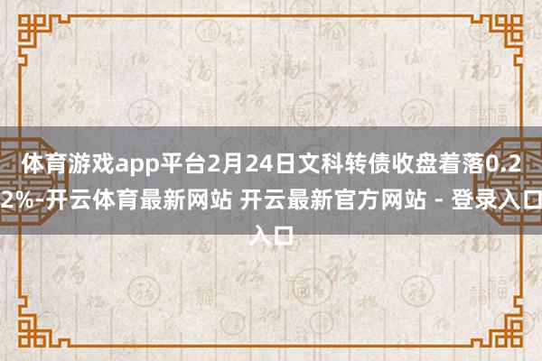 体育游戏app平台2月24日文科转债收盘着落0.22%-开云体育最新网站 开云最新官方网站 - 登录入口