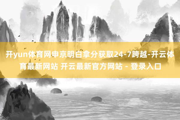 开yun体育网申京明白拿分获取24-7跨越-开云体育最新网站 开云最新官方网站 - 登录入口