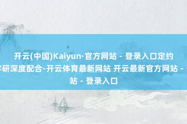 开云(中国)Kaiyun·官方网站 - 登录入口定约通过产学研深度配合-开云体育最新网站 开云最新官方网站 - 登录入口