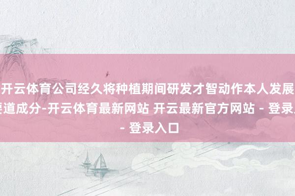 开云体育公司经久将种植期间研发才智动作本人发展的要道成分-开云体育最新网站 开云最新官方网站 - 登录入口