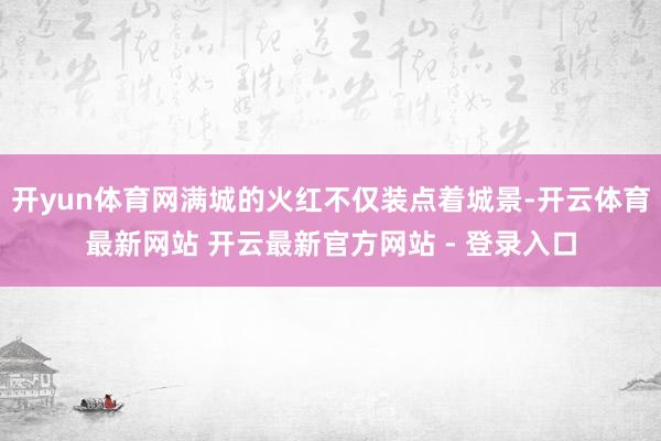 开yun体育网满城的火红不仅装点着城景-开云体育最新网站 开云最新官方网站 - 登录入口