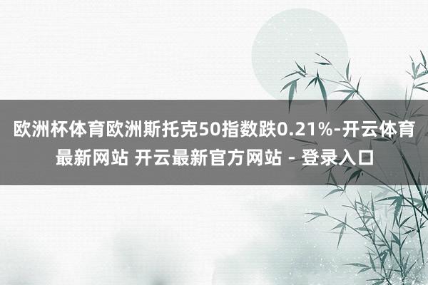 欧洲杯体育欧洲斯托克50指数跌0.21%-开云体育最新网站 开云最新官方网站 - 登录入口