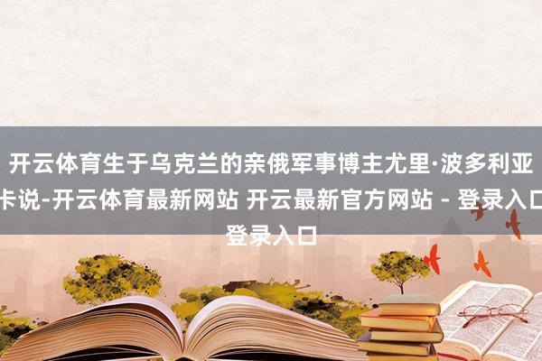 开云体育生于乌克兰的亲俄军事博主尤里·波多利亚卡说-开云体育最新网站 开云最新官方网站 - 登录入口