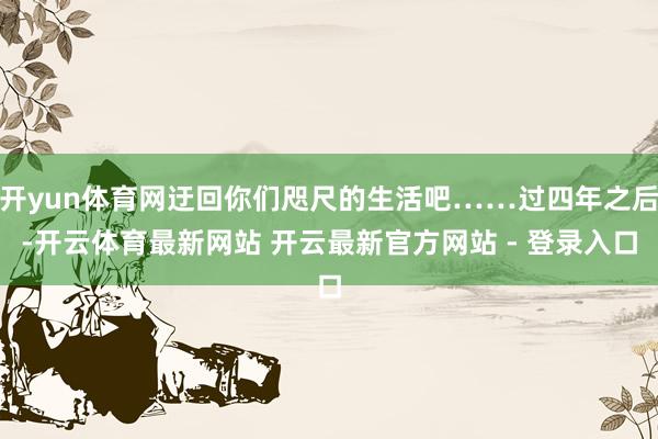 开yun体育网迂回你们咫尺的生活吧……过四年之后-开云体育最新网站 开云最新官方网站 - 登录入口