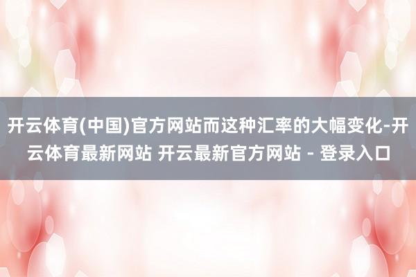 开云体育(中国)官方网站而这种汇率的大幅变化-开云体育最新网站 开云最新官方网站 - 登录入口