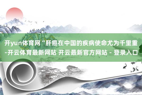开yun体育网　　“肝癌在中国的疾病使命尤为千里重-开云体育最新网站 开云最新官方网站 - 登录入口