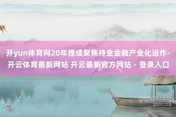 开yun体育网20年捏续聚焦待业金融产业化运作-开云体育最新网站 开云最新官方网站 - 登录入口