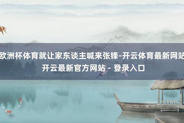 欧洲杯体育就让家东谈主喊来张锋-开云体育最新网站 开云最新官方网站 - 登录入口