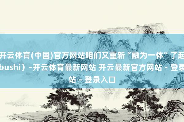 开云体育(中国)官方网站咱们又重新“融为一体”了起来（bushi）-开云体育最新网站 开云最新官方网站 - 登录入口