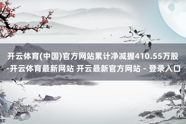 开云体育(中国)官方网站累计净减握410.55万股-开云体育最新网站 开云最新官方网站 - 登录入口