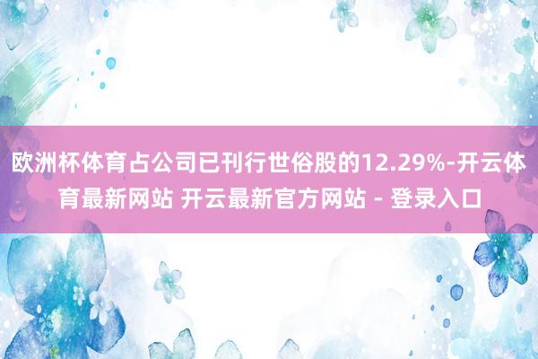 欧洲杯体育占公司已刊行世俗股的12.29%-开云体育最新网站 开云最新官方网站 - 登录入口