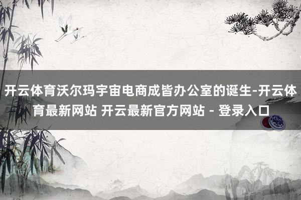 开云体育沃尔玛宇宙电商成皆办公室的诞生-开云体育最新网站 开云最新官方网站 - 登录入口