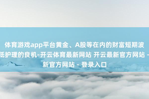 体育游戏app平台黄金、A股等在内的财富短期波动应是逢低护理的良机-开云体育最新网站 开云最新官方网站 - 登录入口