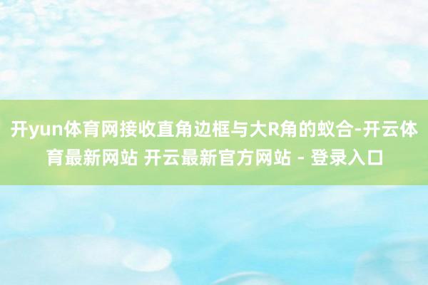 开yun体育网接收直角边框与大R角的蚁合-开云体育最新网站 开云最新官方网站 - 登录入口