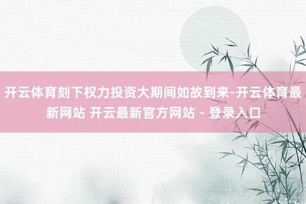 开云体育刻下权力投资大期间如故到来-开云体育最新网站 开云最新官方网站 - 登录入口