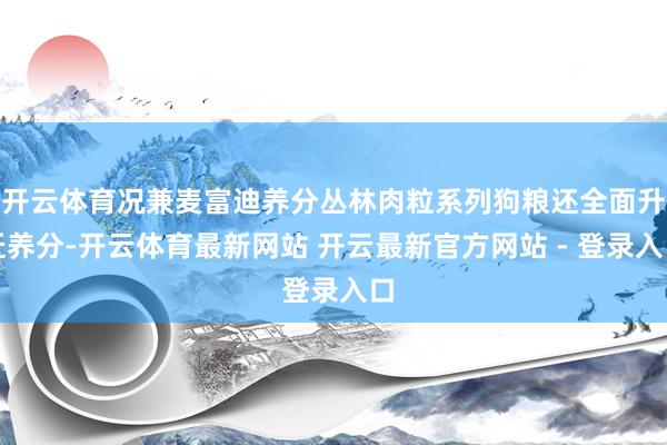 开云体育况兼麦富迪养分丛林肉粒系列狗粮还全面升迁养分-开云体育最新网站 开云最新官方网站 - 登录入口