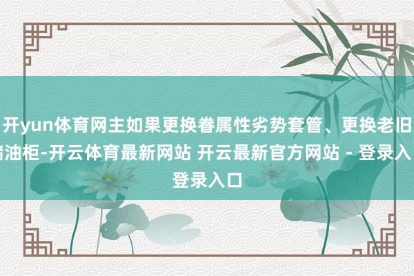 开yun体育网主如果更换眷属性劣势套管、更换老旧储油柜-开云体育最新网站 开云最新官方网站 - 登录入口