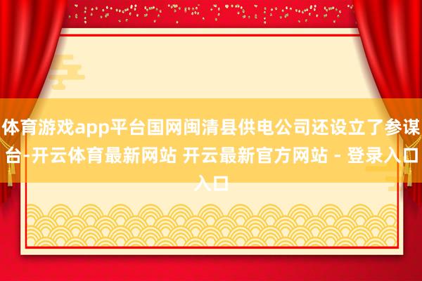 体育游戏app平台国网闽清县供电公司还设立了参谋台-开云体育最新网站 开云最新官方网站 - 登录入口
