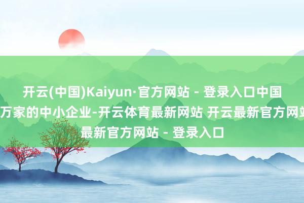 开云(中国)Kaiyun·官方网站 - 登录入口中国有跳动5700万家的中小企业-开云体育最新网站 开云最新官方网站 - 登录入口