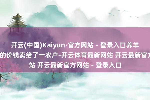 开云(中国)Kaiyun·官方网站 - 登录入口养羊雇主就以2000元的价钱卖给了一农户-开云体育最新网站 开云最新官方网站 - 登录入口
