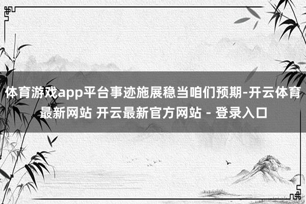 体育游戏app平台事迹施展稳当咱们预期-开云体育最新网站 开云最新官方网站 - 登录入口