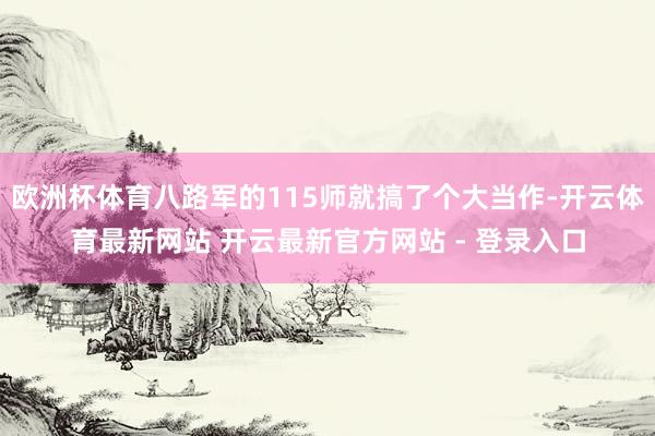 欧洲杯体育八路军的115师就搞了个大当作-开云体育最新网站 开云最新官方网站 - 登录入口