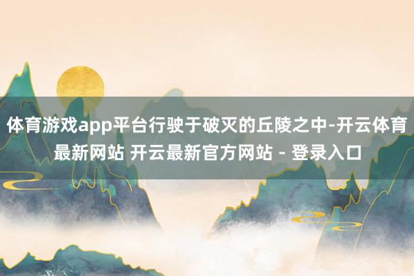 体育游戏app平台行驶于破灭的丘陵之中-开云体育最新网站 开云最新官方网站 - 登录入口