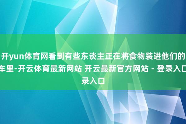 开yun体育网看到有些东谈主正在将食物装进他们的车里-开云体育最新网站 开云最新官方网站 - 登录入口