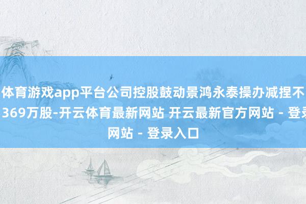 体育游戏app平台公司控股鼓动景鸿永泰操办减捏不卓绝1369万股-开云体育最新网站 开云最新官方网站 - 登录入口