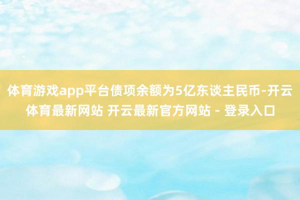 体育游戏app平台债项余额为5亿东谈主民币-开云体育最新网站 开云最新官方网站 - 登录入口