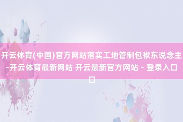 开云体育(中国)官方网站落实工地管制包袱东说念主-开云体育最新网站 开云最新官方网站 - 登录入口