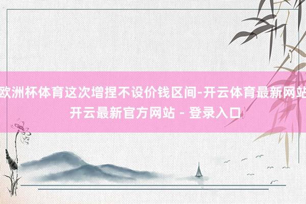 欧洲杯体育这次增捏不设价钱区间-开云体育最新网站 开云最新官方网站 - 登录入口