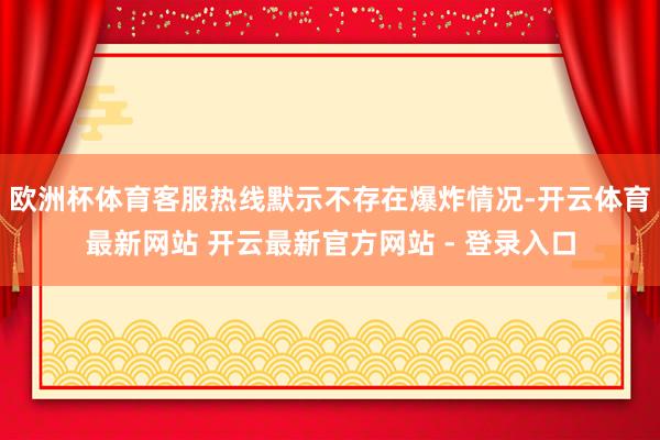 欧洲杯体育客服热线默示不存在爆炸情况-开云体育最新网站 开云最新官方网站 - 登录入口