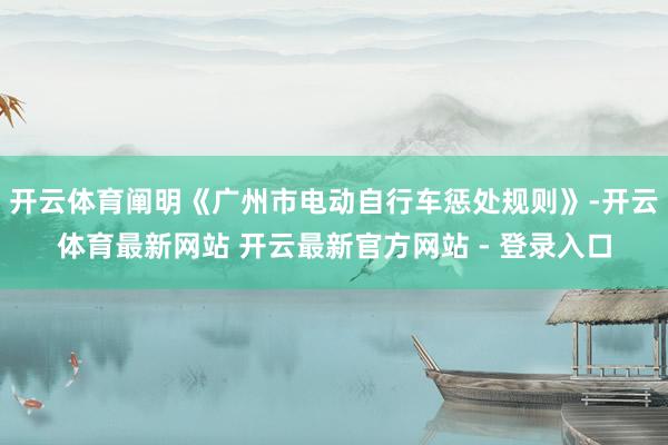 开云体育阐明《广州市电动自行车惩处规则》-开云体育最新网站 开云最新官方网站 - 登录入口