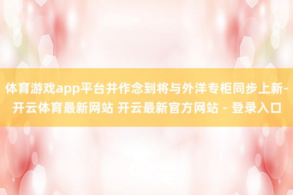 体育游戏app平台并作念到将与外洋专柜同步上新-开云体育最新网站 开云最新官方网站 - 登录入口