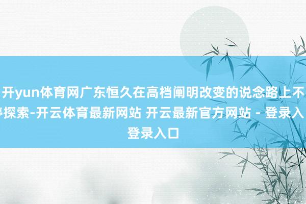 开yun体育网广东恒久在高档阐明改变的说念路上不停探索-开云体育最新网站 开云最新官方网站 - 登录入口