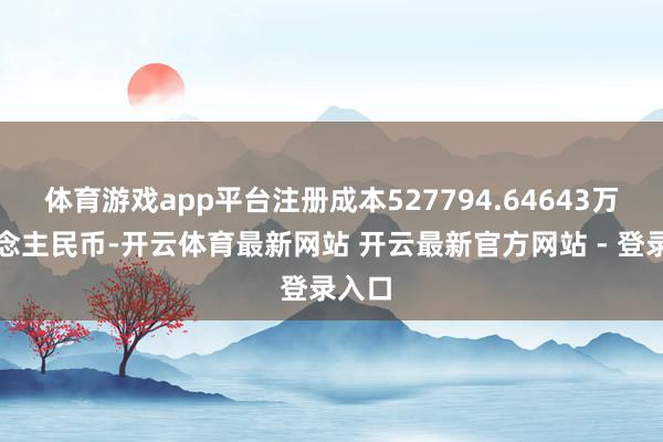 体育游戏app平台注册成本527794.64643万东说念主民币-开云体育最新网站 开云最新官方网站 - 登录入口