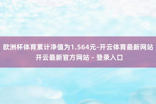 欧洲杯体育累计净值为1.564元-开云体育最新网站 开云最新官方网站 - 登录入口