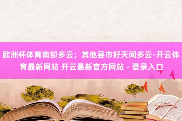 欧洲杯体育南部多云；其他县市好天间多云-开云体育最新网站 开云最新官方网站 - 登录入口