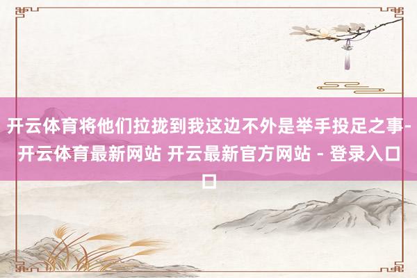 开云体育将他们拉拢到我这边不外是举手投足之事-开云体育最新网站 开云最新官方网站 - 登录入口