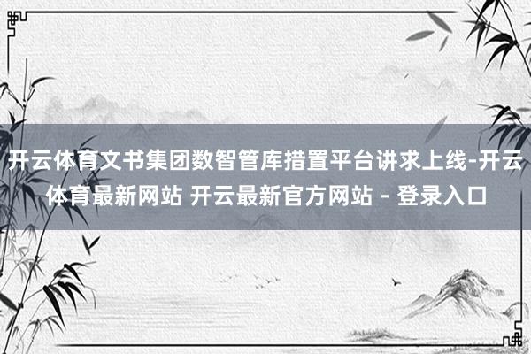开云体育文书集团数智管库措置平台讲求上线-开云体育最新网站 开云最新官方网站 - 登录入口