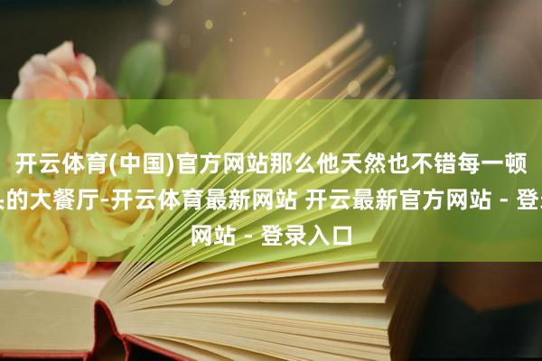 开云体育(中国)官方网站那么他天然也不错每一顿去上头的大餐厅-开云体育最新网站 开云最新官方网站 - 登录入口