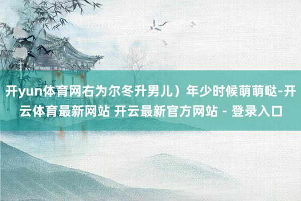 开yun体育网右为尔冬升男儿）年少时候萌萌哒-开云体育最新网站 开云最新官方网站 - 登录入口