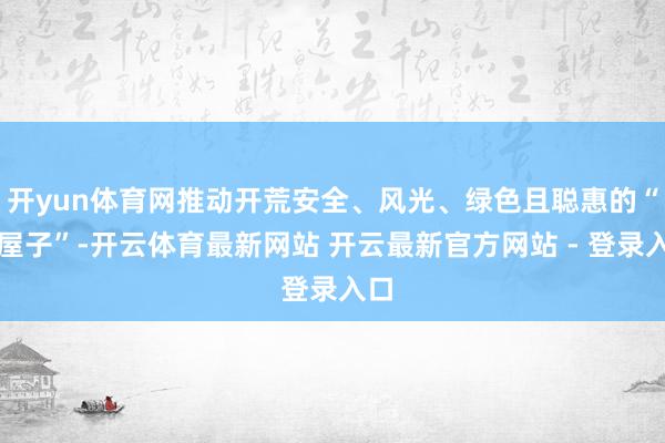 开yun体育网推动开荒安全、风光、绿色且聪惠的“好屋子”-开云体育最新网站 开云最新官方网站 - 登录入口